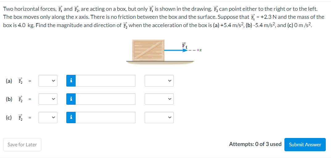 Two horizontal forces, F, and F2, are acting on a box, but only is shown in the drawing. F₂ can point either to the right or to the left.
The box moves only along the x axis. There is no friction between the box and the surface. Suppose that = +2.3 N and the mass of the
box is 4.0 kg. Find the magnitude and direction of F, when the acceleration of the box is (a) +5.4 m/s², (b) -5.4 m/s², and (c) 0 m/s².
(a) F
(b) F₂
(c) F₂
=
=
Save for Later
V
i
i
i
-+x
Attempts: 0 of 3 used
Submit Answer