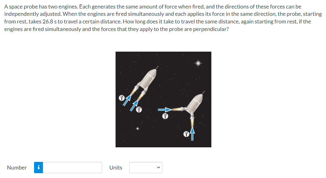 A space probe has two engines. Each generates the same amount of force when fired, and the directions of these forces can be
independently adjusted. When the engines are fired simultaneously and each applies its force in the same direction, the probe, starting
from rest, takes 26.8 s to travel a certain distance. How long does it take to travel the same distance, again starting from rest, if the
engines are fired simultaneously and the forces that they apply to the probe are perpendicular?
Number i
Units