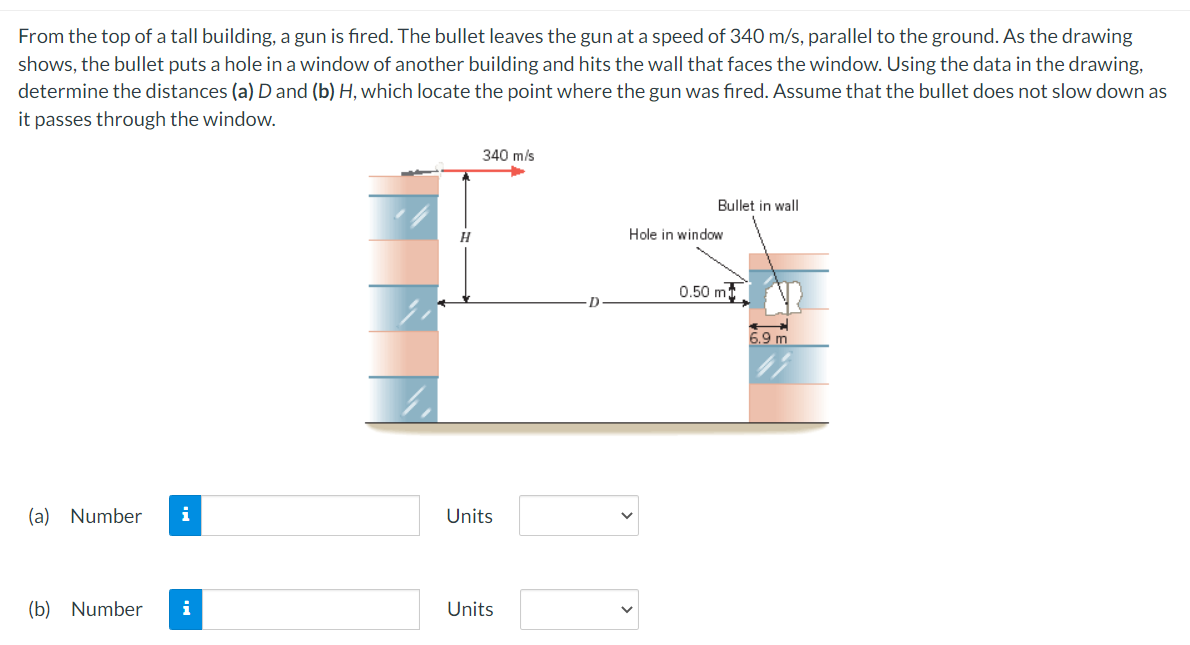 From the top of a tall building, a gun is fired. The bullet leaves the gun at a speed of 340 m/s, parallel to the ground. As the drawing
shows, the bullet puts a hole in a window of another building and hits the wall that faces the window. Using the data in the drawing,
determine the distances (a) D and (b) H, which locate the point where the gun was fired. Assume that the bullet does not slow down as
it passes through the window.
(a) Number i
(b) Number i
H
340 m/s
Units
Units
Bullet in wall
Hole in window
0.50 mt
6.9 m