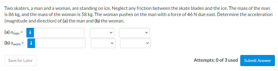 Two skaters, a man and a woman, are standing on ice. Neglect any friction between the skate blades and the ice. The mass of the man
is 86 kg, and the mass of the woman is 58 kg. The woman pushes on the man with a force of 46 N due east. Determine the acceleration
(magnitude and direction) of (a) the man and (b) the woman.
(a) aman = i
(b) awom = i
Save for Later
Attempts: 0 of 3 used
Submit Answer