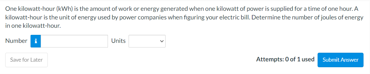 One kilowatt-hour (kWh) is the amount of work or energy generated when one kilowatt of power is supplied for a time of one hour. A
kilowatt-hour is the unit of energy used by power companies when figuring your electric bill. Determine the number of joules of energy
in one kilowatt-hour.
Number i
Save for Later
Units
Attempts: 0 of 1 used
Submit Answer