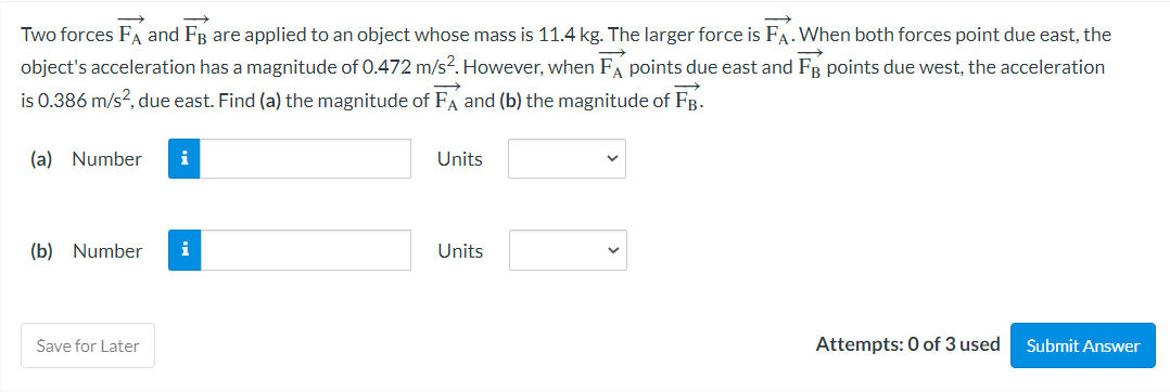 Two forces FA and FB are applied to an object whose mass is 11.4 kg. The larger force is FA. When both forces point due east, the
object's acceleration has a magnitude of 0.472 m/s². However, when FA points due east and FB points due west, the acceleration
is 0.386 m/s², due east. Find (a) the magnitude of FA and (b) the magnitude of FB.
(a) Number i
(b) Number
Save for Later
i
Units
Units
Attempts: 0 of 3 used Submit Answer