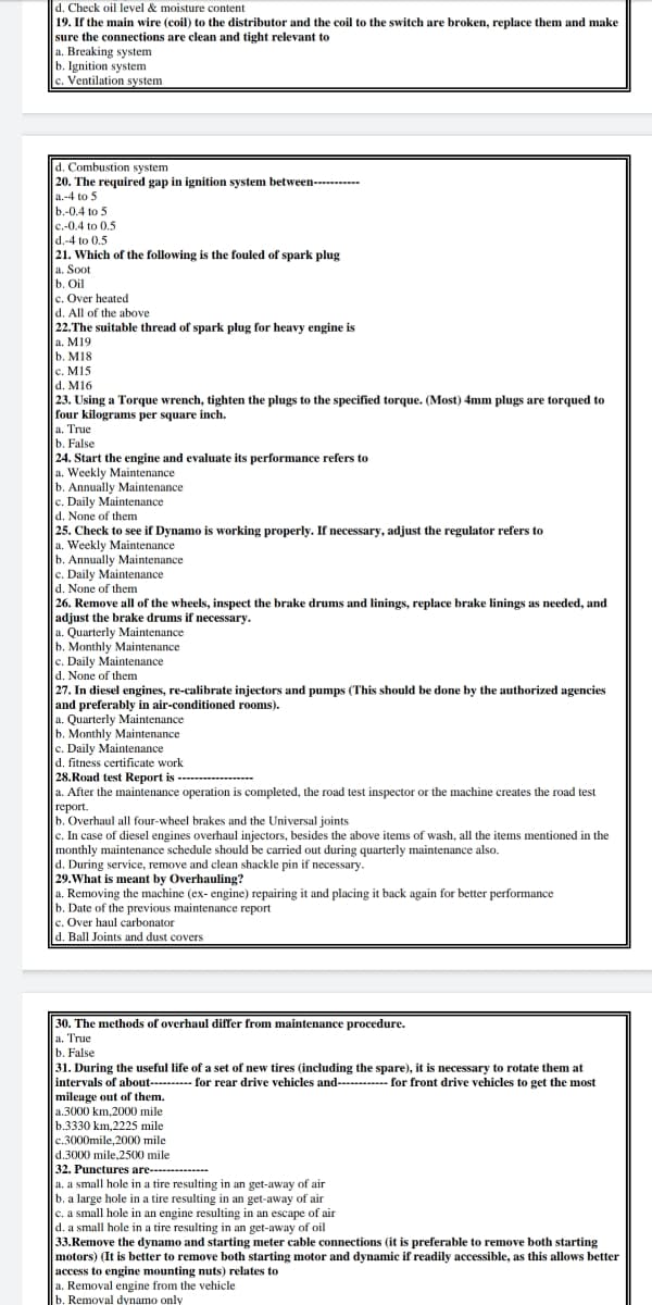 d. Check oil level & moisture content
19. If the main wire (coil) to the distributor and the coil to the switch are broken, replace them and make
sure the connections are clean and tight relevant to
a. Breaking system
b. Ignition system
c. Ventilation system
d. Combustion system
20. The required gap in ignition system between----------
a.-4 to 5
b.-0.4 to 5
c.-0.4 to 0.5
d.-4 to 0,5
|21. Which of the following is the fouled of spark plug
a. Soot
b. Oil
c. Over heated
d. All of the above
|22.The suitable thread of spark plug for heavy engine is
a. M19
b. M18
c. M15
d. M16
23. Using a Torque wrench, tighten the plugs to the specified torque. (Most) 4mm plugs are torqued to
four kilograms per square inch.
a. True
b. False
24. Start the engine and evaluate its performance refers to
a. Weekly Maintenance
b. Annually Maintenance
c. Daily Maintenance
d. None of them
25. Check to see if Dynamo is working properly. If necessary, adjust the regulator refers to
a. Weekly Maintenance
b. Annually Maintenance
c. Daily Maintenance
d. None of them
|26. Remove all of the wheels, inspect the brake drums and linings, replace brake linings as needed, and
adjust the brake drums if necessary.
a. Quarterly Maintenance
b. Monthly Maintenance
c. Daily Maintenance
d. None of them
27. In diesel engines, re-calibrate injectors and pumps (This should be done by the authorized agencies
and preferably in air-conditioned rooms).
a. Quarterly Maintenance
b. Monthly Maintenance
c. Daily Maintenance
d. fitness certificate work
28. Road test Report is -------
a. After the maintenance operation is completed, the road test inspector or the machine creates the road test
| герort.
b. Overhaul all four-wheel brakes and the Universal joints
c. In case of diesel engines overhaul injectors, besides the above items of wash, all the items mentioned in the
monthly maintenance schedule should be carried out during quarterly maintenance also.
d. During service, remove and clean shackle pin if necessary.
29.What is meant by Overhauling?
a. Removing the machine (ex- engine) repairing it and placing it back again for better performance
b. Date of the previous maintenance report
c. Over haul carbonator
d. Ball Joints and dust covers
30. The methods of overhaul differ from maintenance procedure.
a. True
b. False
31. During the useful life of a set of new tires (including the spare), it is necessary to rotate them at
intervals of about---------- for rear drive vehicles and---------- for front drive vehicles to get the most
mileage out of them.
a.3000 km,2000 mile
b.3330 km,2225 mile
c.3000mile, 2000 mile
d.3000 mile,2500 mile
32. Punctures are----
a. a small hole in a tire resulting in an get-away of air
b. a large hole in a tire resulting in an get-away of air
c. a small hole in an engine resulting in an escape of air
d. a small hole in a tire resulting in an get-away of oil
33.Remove the dynamo and starting meter cable connections (it is preferable to remove both starting
motors) (It is better to remove both starting motor and dynamic if readily accessible, as this allows better
access to engine mounting nuts) relates to
a. Removal engine from the vehicle
b. Removal dynamo only
----
