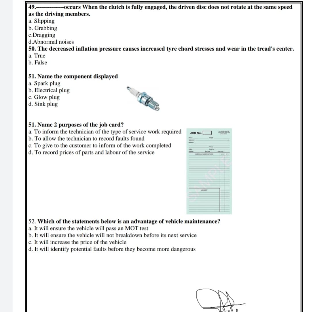 49.----
as the driving members.
a. Slipping
b. Grabbing
c.Dragging
d.Abnormal noises
50. The decreased inflation pressure causes increased tyre chord stresses and wear in the tread's center.
a. True
b. False
-------occurs When the clutch is fully engaged, the driven disc does not rotate at the same speed
51. Name the component displayed
a. Spark plug
b. Electrical plug
c. Glow plug
d. Sink plug
51. Name 2 purposes of the job card?
a. To inform the technician of the type of service work required
b. To allow the technician to record faults found
c. To give to the customer to inform of the work completed
d. To record prices of parts and labour of the service
JOB No.
BAEMEFSR RCIT
52. Which of the statements below is an advantage of vehicle maintenance?
a. It will ensure the vehicle will pass an MOT test
b. It will ensure the vehicle will not breakdown before its next service
c. It will increase the price of the vehicle
d. It will identify potential faults before they become more dangerous
