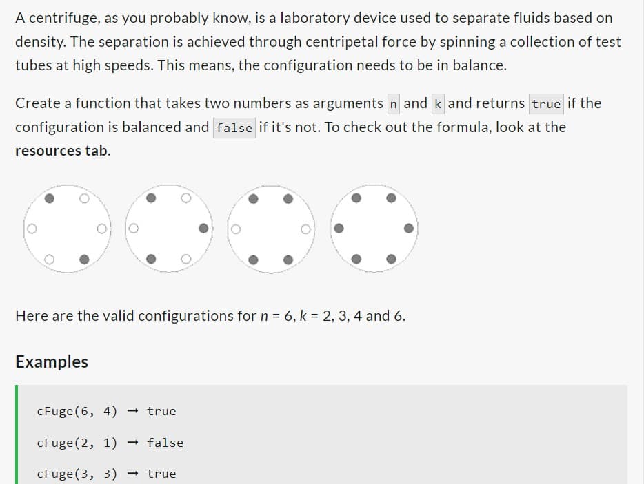 A centrifuge, as you probably know, is a laboratory device used to separate fluids based on
density. The separation is achieved through centripetal force by spinning a collection of test
tubes at high speeds. This means, the configuration needs to be in balance.
Create a function that takes two numbers as arguments n and k and returns true if the
configuration is balanced and false if it's not. To check out the formula, look at the
resources tab.
Here are the valid configurations for n = 6, k = 2, 3, 4 and 6.
Examples
cFuge(6, 4) → true
cFuge (2, 1) → false
cFuge (3, 3) → true