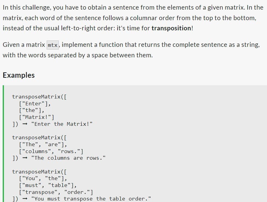 In this challenge, you have to obtain a sentence from the elements of a given matrix. In the
matrix, each word of the sentence follows a columnar order from the top to the bottom,
instead of the usual left-to-right order: it's time for transposition!
Given a matrix mtx, implement a function that returns the complete sentence as a string,
with the words separated by a space between them.
Examples
transposeMatrix ([
["Enter"],
["the"],
["Matrix!"]
])→ "Enter the Matrix!"
transposeMatrix ([
["The", "are"],
["columns", "rows."]
])→ "The columns are rows."
transposeMatrix ([
["You", "the"],
["must", "table"],
["transpose", "order."]
]) → "You must transpose the table order."
-