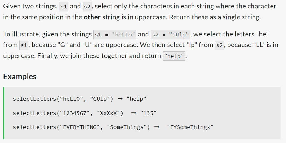 Given two strings, s1 and s2, select only the characters in each string where the character
in the same position in the other string is in uppercase. Return these as a single string.
To illustrate, given the strings s1 = "heLLo" and s2 = "GUlp", we select the letters "he"
from $1, because "G" and "U" are uppercase. We then select "Ip" from s2, because "LL" is in
uppercase. Finally, we join these together and return "help".
Examples
selectLetters ("heLLO", "GUlp")
select Letters ("1234567", "XXXXX") → "135"
select Letters ("EVERYTHING", "SomeThings")
- "help"
"EYSomeThings"