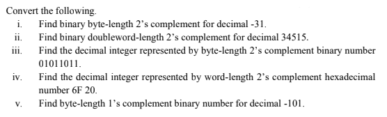 Convert the following.
i. Find binary byte-length 2's complement for decimal -31.
ii. Find binary doubleword-length 2's complement for decimal 34515.
ii.
Find the decimal integer represented by byte-length 2's complement binary number
01011011.
iv.
Find the decimal integer represented by word-length 2's complement hexadecimal
number 6F 20.
V.
Find byte-length 1's complement binary number for decimal -101.
