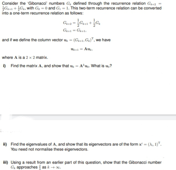 Consider the 'Gibonacci' numbers Gg defined through the recurrence relation G+2
G+1 + Gk, with Go = 0 and G1 = 1. This two-term recurrence relation can be converted
into a one-term recurrence relation as follows:
G+2
Ge+1 = Gr+1;
%3D
and if we define the column vector u, = (Gr+, Ga)", we have
u+1 = Aug,
where A is a 2 x 2 matrix.
i) Find the matrix A, and show that u, = A*u. What is u,?
ii) Find the eigenvalues of A, and show that its eigenvectors are of the form x' = (A, 1)".
You need not normalise these eigenvectors.
iii) Using a result from an earlier part of this question, show that the Gibonacci number
Gr approaches as k → o.
