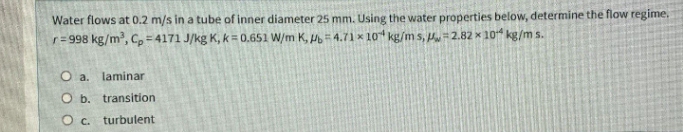 Water flows at 0.2 m/s in a tube of inner diameter 25 mm. Using the water properties below, determine the flow regime.
r= 998 kg/m, C,= 4171 J/kg K, k = 0.651 W/m K, P = 4.71 × 10 kg/m s, H=2.82 x 104 kg/m s.
O a. laminar
O b. transition
O c.
turbulent
