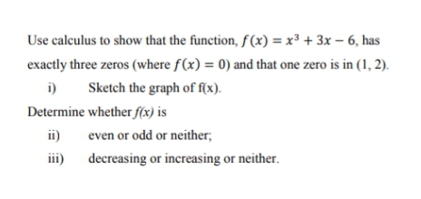 Use calculus to show that the function, f(x) = x³ + 3x – 6, has
exactly three zeros (where f(x) = 0) and that one zero is in (1, 2).
i)
Sketch the graph of f(x).
Determine whether f(x) is
ii)
even or odd or neither;
iii)
decreasing or increasing or neither.
