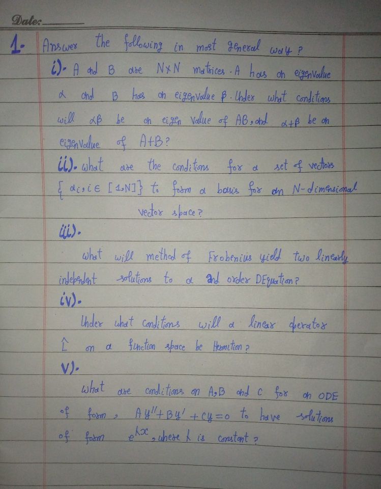 Date.
4. Amswer The folowing in most aneral wa4 P
i)- A nd B abe NXN matices-A hoas ch eigenvale
d chol
B hals ch eigen value $.Chder what Conditions
will aB be
oh eigen Vakue of ABs chd atB be on
ee Value of AtB?
i). what are
the Conditons
for d
set f vedtors
E disie [4N]} to fabm a bouis for an N-dimGrsional
vedor space?
what will methed of
Frobenius yield tiwo lineardy
inlebadant
solutions to a and order DEquetion?
iv)-
Uhder uhat conditions will a
lenear derator
finction sbace be Heomtion ?
d
V).
what
dse Condi tions n AB ohd C for on ODE
of form
of fabm
to ha ve
solutions
2.
uhese h is cormstont 2
