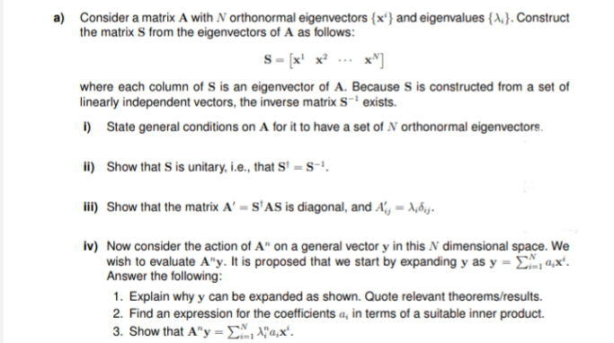 a) Consider a matrix A with N orthonormal eigenvectors {x'} and eigenvalues {A,}. Construct
the matrix S from the eigenvectors of A as follows:
s- [x' x? .. x")
where each column of S is an eigenvector of A. Because S is constructed from a set of
linearly independent vectors, the inverse matrix S-' exists.
i) State general conditions on A for it to have a set of N orthonormal eigenvectors.
ii) Show that S is unitary, i.e., that S' =S-!.
i) Show that the matrix A' = S'AS is diagonal, and A', = A,6,y.
iv) Now consider the action of A" on a general vector y in this N dimensional space. We
wish to evaluate A"y. It is proposed that we start by expanding y as y = E 4,x'.
Answer the following:
1. Explain why y can be expanded as shown. Quote relevant theorems/results.
2. Find an expression for the coefficients a, in terms of a suitable inner product.
3. Show that A"y =E, \"a,x'.
