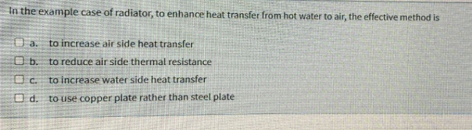 In the example case of radiator, to enhance heat transfer from hot water to air, the effective method is
a.
to increase air side heat transfer
O b. to reduce air side thermal resistance
C.
to increase water side heat transfer
O d.
to use copper plate rather than steel plate
