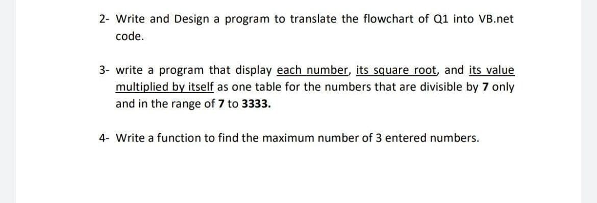 2- Write and Design a program to translate the flowchart of Q1 into VB.net
code.
3- write a program that display each number, its square root, and its value
multiplied by itself as one table for the numbers that are divisible by 7 only
and in the range of 7 to 3333.
4- Write a function to find the maximum number of 3 entered numbers.
