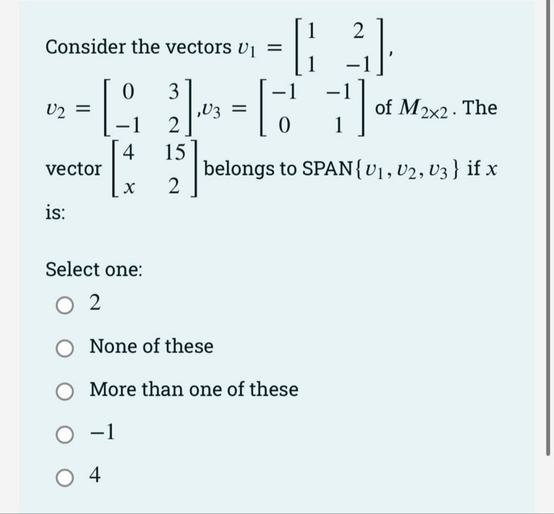 Consider the vectors U₁ =
[.
U₂ =
vector
is:
3
2
15
X 2
0
O -1
04
- 1
-
4
Select one:
02
1
2
[3]
1
-
-
63
0
1
belongs to SPAN{U₁, U2, U3} if x
,V3 =
None of these
More than one of these
of M2x2. The