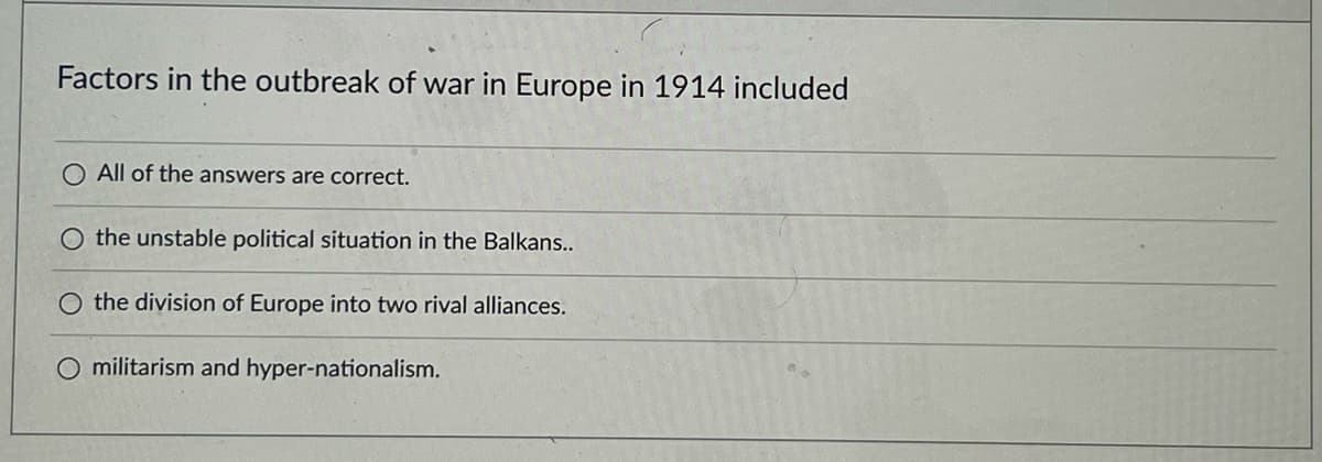 Factors in the outbreak of war in Europe in 1914 included
O All of the answers are correct.
the unstable political situation in the Balkans..
the division of Europe into two rival alliances.
O militarism and hyper-nationalism.