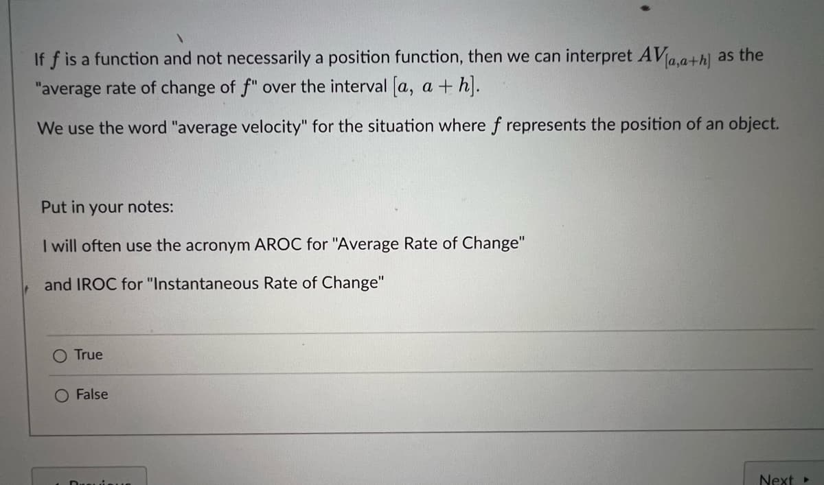 If f is a function and not necessarily a position function, then we can interpret AVa,a+h] as the
"average rate of change of f" over the interval a, a + h.
We use the word "average velocity" for the situation where f represents the position of an object.
Put in your notes:
I will often use the acronym AROC for "Average Rate of Change"
and IROC for "Instantaneous Rate of Change"
O True
O False
Next
