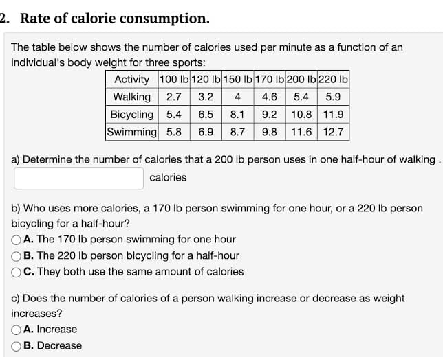 2. Rate of calorie consumption.
The table below shows the number of calories used per minute as a function of an
individual's body weight for three sports:
Activity 100 lb 120 Ib 150 lb 170 Ib 200 lb 220 Ib
Walking 2.7
Bicycling 5.4
Swimming 5.8 6.9
3.2
4
4.6
5.4
5.9
8.1 9.2 10.8 11.9
8.7 9.8 11.6 12.7
6.5
a) Determine the number of calories that a 200 lb person uses in one half-hour of walking.
calories
b) Who uses more calories, a 170 lb person swimming for one hour, or a 220 lb person
bicycling for a half-hour?
OA. The 170 Ib person swimming for one hour
B. The 220 lb person bicycling for a half-hour
C. They both use the same amount of calories
c) Does the number of calories of a person walking increase or decrease as weight
increases?
A. Increase
B. Decrease
