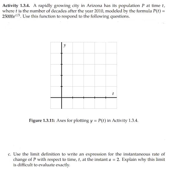 Activity 1.3.4. A rapidly growing city in Arizona has its population P at time t,
where t is the number of decades after the year 2010, modeled by the formula P(t) =
25000e/5. Use this function to respond to the following questions.
y
Figure 1.3.11: Axes for plotting y = P(t) in Activity 1.3.4.
%3D
c. Use the limit definition to write an expression for the instantaneous rate of
change of P with respect to time, t, at the instant a = 2. Explain why this limit
is difficult to evaluate exactly.
