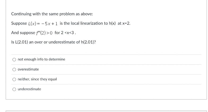 Continuing with the same problem as above:
Suppose L(x) = -5x + 1 is the local linearization to h(x) at x=2.
And suppose f"(2) >0 for 2 <x<3.
Is L(2.01) an over or underestimate of h(2.01)?
not enough info to determine
overestimate
neither, since they equal
underestimate