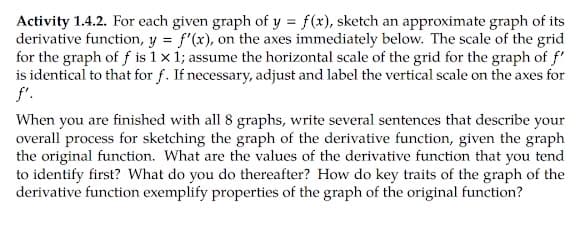 Activity 1.4.2. For each given graph of y = f(x), sketch an approximate graph of its
derivative function, y = f'(x), on the axes immediately below. The scale of the grid
for the graph of f is 1 x 1; assume the horizontal scale of the grid for the graph of f'
is identical to that for f. If necessary, adjust and label the vertical scale on the axes for
f'.
When you are finished with all 8 graphs, write several sentences that describe your
overall process for sketching the graph of the derivative function, given the graph
the original function. What are the values of the derivative function that you tend
to identify first? What do you do thereafter? How do key traits of the graph of the
derivative function exemplify properties of the graph of the original function?
