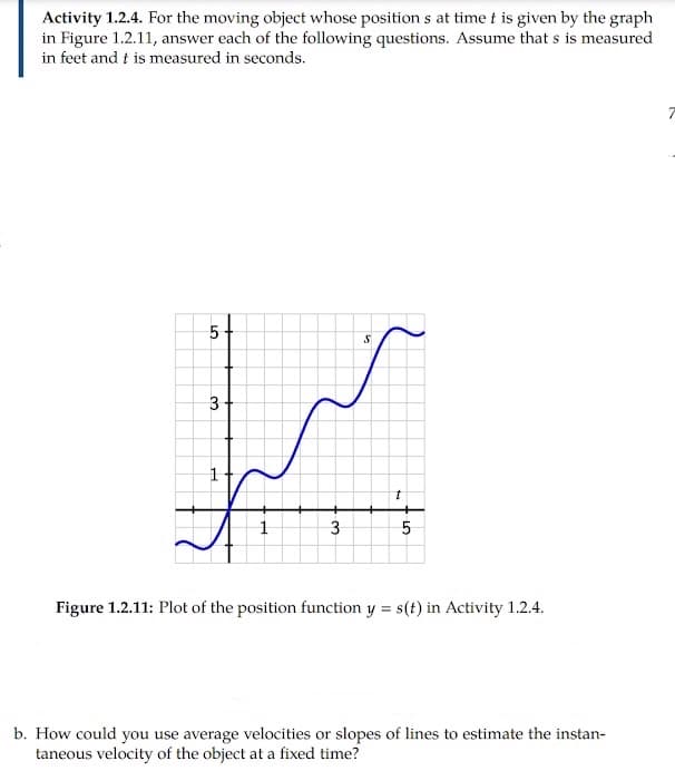 Activity 1.2.4. For the moving object whose position s at time t is given by the graph
in Figure 1.2.11, answer each of the following questions. Assume that s is measured
in feet and t is measured in seconds.
5
3
Figure 1.2.11: Plot of the position function y = s(t) in Activity 1.2.4.
b. How could you use average velocities or slopes of lines to estimate the instan-
taneous velocity of the object at a fixed time?
LO
3.
