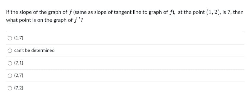 If the slope of the graph of f (same as slope of tangent line to graph of f), at the point (1, 2), is 7, then
what point is on the graph of f'?
O (1,7)
can't be determined
O (7,1)
O (2,7)
O (7,2)
