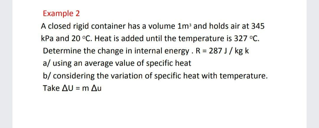 Example 2
A closed rigid container has a volume 1m and holds air at 345
kPa and 20 °C. Heat is added until the temperature is 327 °C.
Determine the change in internal energy . R = 287 J/ kg k
a/ using an average value of specific heat
b/ considering the variation of specific heat with temperature.
Take AU = m Au
%3D
