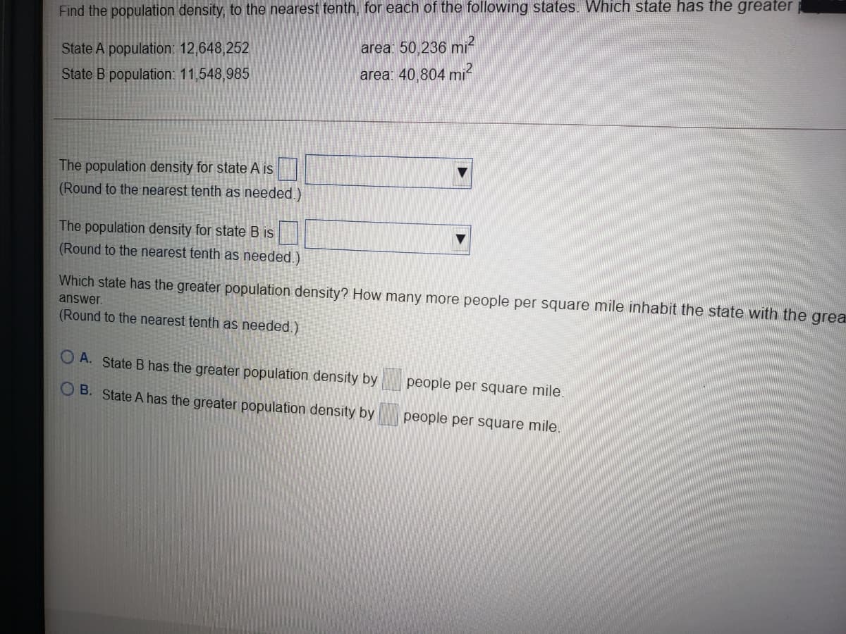 Find the population density, to the nearest tenth, for each of the following states. Which state has the greater
area: 50,236 mi²
State A population: 12,648,252
State B population: 11,548,985
area: 40,804 mi
The population density for state A is
(Round to the nearest tenth as needed.)
The population density for state B is
(Round to the nearest tenth as needed.)
Which state has the greater population density? How many more people per square mile inhabit the state with the grea
answer.
(Round to the nearest tenth as needed.)
O A. State B has the greater population density by
people per square mile.
O B. State A has the greater population density by
people per square mile.
