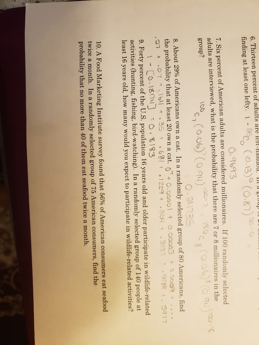 6. Thirteen percent of adults are left-RanUeu.
III a group of
co.13)° (0.87)
finding at least one lefty. 1- 5
86-0
0.9693
7. Six percent of American adults are considered millionaires. If 100 randomly selected
adults are interviewed, what is the probability that there are 7 or 8 millionaires in the
100
group?
100
100-
°c, (o.06) (094)
0.24735
8. About 29% of Americans own a cat. In a randomly selected group of 80 Americans, find
the probability that at least 20 own a cat. 0+ 0.00001 t0.00003 +0.0009
+ .07 +164 +.35 +.682+ 1229 +
.3137 14484 +. S077
1- [o.18174] :0.8183
9. Forty percent of the U.S. population 16 years old and older participate in wildlife-related
activities (hunting, fishing, bird-watching). In a randomly selected group of 140 people at
least 16 years old, how many would you expect to participate in wildlife-related activities?
10. A Food Marketing Institute survey found that 56% of American consumers eat seafood
twice a month. In a randomly selected group of 75 American consumers, find the
probability that no more than 40 of them eat seafood twice a month.
