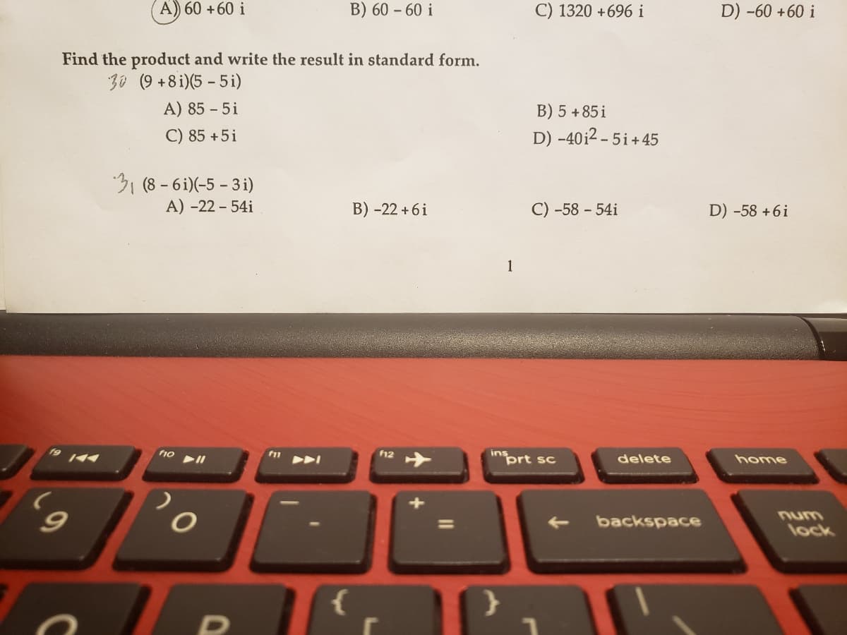 A) 60 +60 i
B) 60 – 60 i
C) 1320 +696 i
D) -60 +60 i
-
Find the product and write the result in standard form.
30 (9 +8i)(5 - 5 i)
A) 85 - 5i
B) 5 +85 i
C) 85 +5i
D) -40i2 – 5i+45
31 (8 - 6i)(-5 - 3 i)
A) -22 - 54i
B) -22 +6i
-58 - 54i
D) -58 +6i
1
ho
f12
ins
"prt sc
delete
home
num
%3D
backspace
lock
