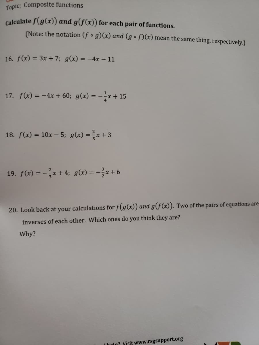 Topic: Composite functions
Calculate f(g(x)) and g(f(x)) for each pair of functions.
(Note: the notation (f o g)(x) and (g o f)(x) mean the same thing, respectively.)
16. f(x) = 3x + 7; g(x) = -4x – 11
17. f(x) = -4x + 60; g(x) = --x + 15
18. f(x) = 10x – 5; g(x) =x+3
19. f(x) = -x + 4; g(x) = -x+6
20. Look back at your calculations for f(g(x)) and g(f(x)). Two of the pairs of equations are
inverses of each other. Which ones do you think they are?
Why?
Iholn? Yisit www.rsgsupport.org
