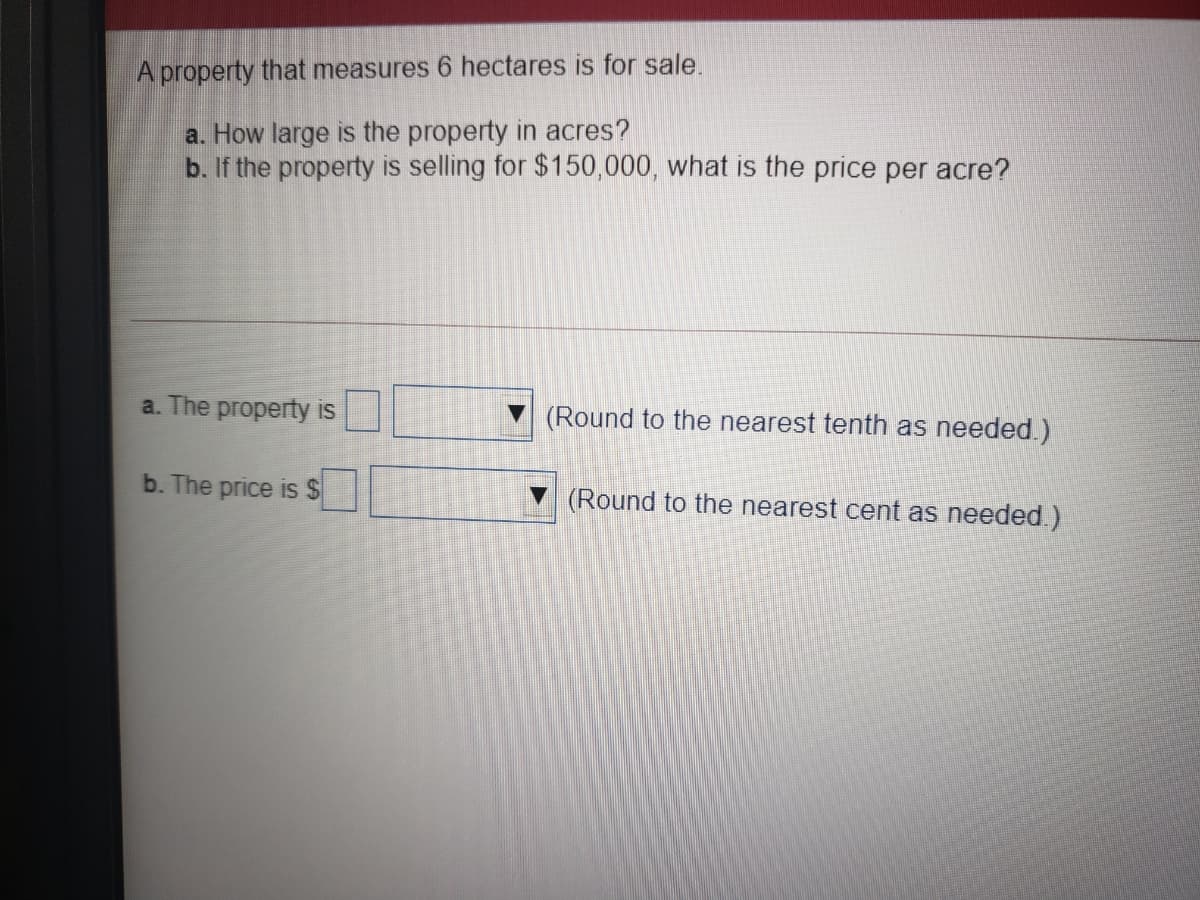 A property that measures 6 hectares is for sale.
a. How large is the property in acres?
b. If the property is selling for $150,000, what is the price per acre?
a. The property is
(Round to the nearest tenth as needed.)
b. The price is $
(Round to the nearest cent as needed.)
