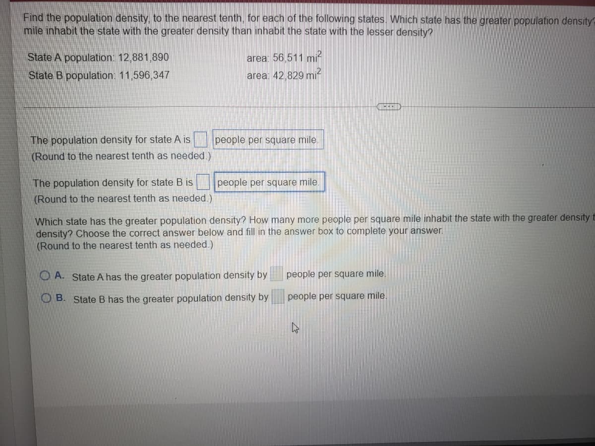 Find the population density, to the nearest tenth, for each of the following states. Which state has the greater population density?
mile inhabit the state with the greater density than inhabit the state with the lesser density?
State A population: 12,881,890
State B population: 11,596,347
area: 56.511 mi-
area: 42,829 mi
The population density for state A is
people per square mile.
(Round to the nearest tenth as needed.)
The population density for state B is
people per square mile.
(Round to the nearest tenth as needed.)
Which state has the greater population density? How many more people per square mile inhabit the state with the greater density t
density? Choose the correct answer below and fill in the answer box to complete your answer.
(Round to the nearest tenth as needed.)
O A. State A has the greater population density by
people per square mile.
O B. State B has the greater population density by
people per square mile.
