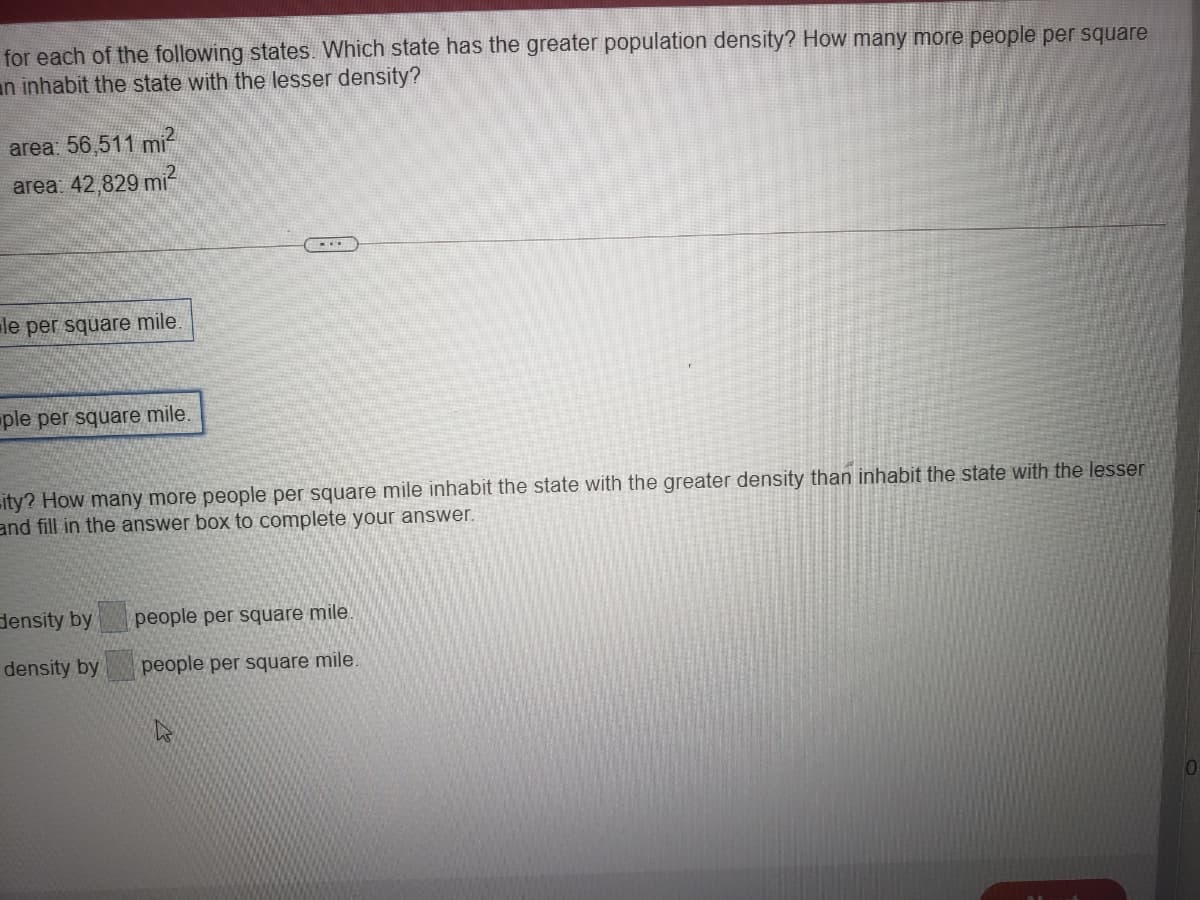 for each of the following states. Which state has the greater population density? How many more people per square
an inhabit the state with the lesser density?
area: 56,511 mi
area 42,829 mi?
....
le per square mile.
ple per square mile.
ity? How many more people per square mile inhabit the state with the greater density than inhabit the state with the lesser
and fill in the answer box to complete your answer.
density by
people per square mile.
density by
people per square mile.
