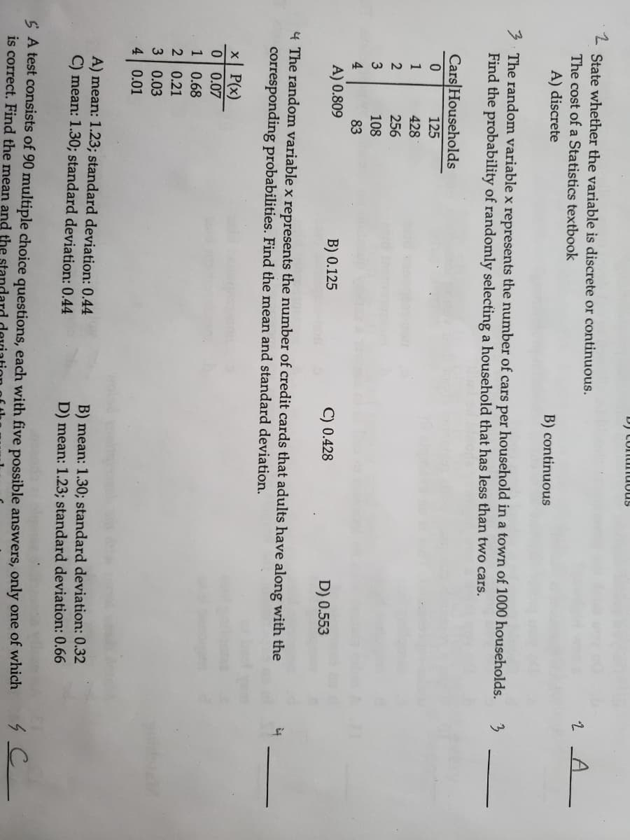 D) Contimuous
State whether the variable is discrete or continuous.
The cost of a Statistics textbook
A) discrete
B) continuous
3. The random variable x represents the number of cars per household in a town of 1000 households.
Find the probability of randomly selecting a household that has less than two cars.
Cars|Households
125
1
428
2
256
108
4
83
A) 0.809
B) 0.125
C) 0.428
D) 0.553
4 The random variable x represents the number of credit cards that adults have along with the
corresponding probabilities. Find the mean and standard deviation.
x P(x)
0| 0.07
1
0.68
2 0.21
3 0.03
4 0.01
A) mean: 1.23; standard deviation: 0.44
C) mean: 1.30; standard deviation: 0.44
B) mean: 1.30; standard deviation: 0.32
D) mean: 1.23; standard deviation: 0.66
S A test consists of 90 multiple choice questions, each with five possible answers, only one of which
is correct. Find the mean and the
