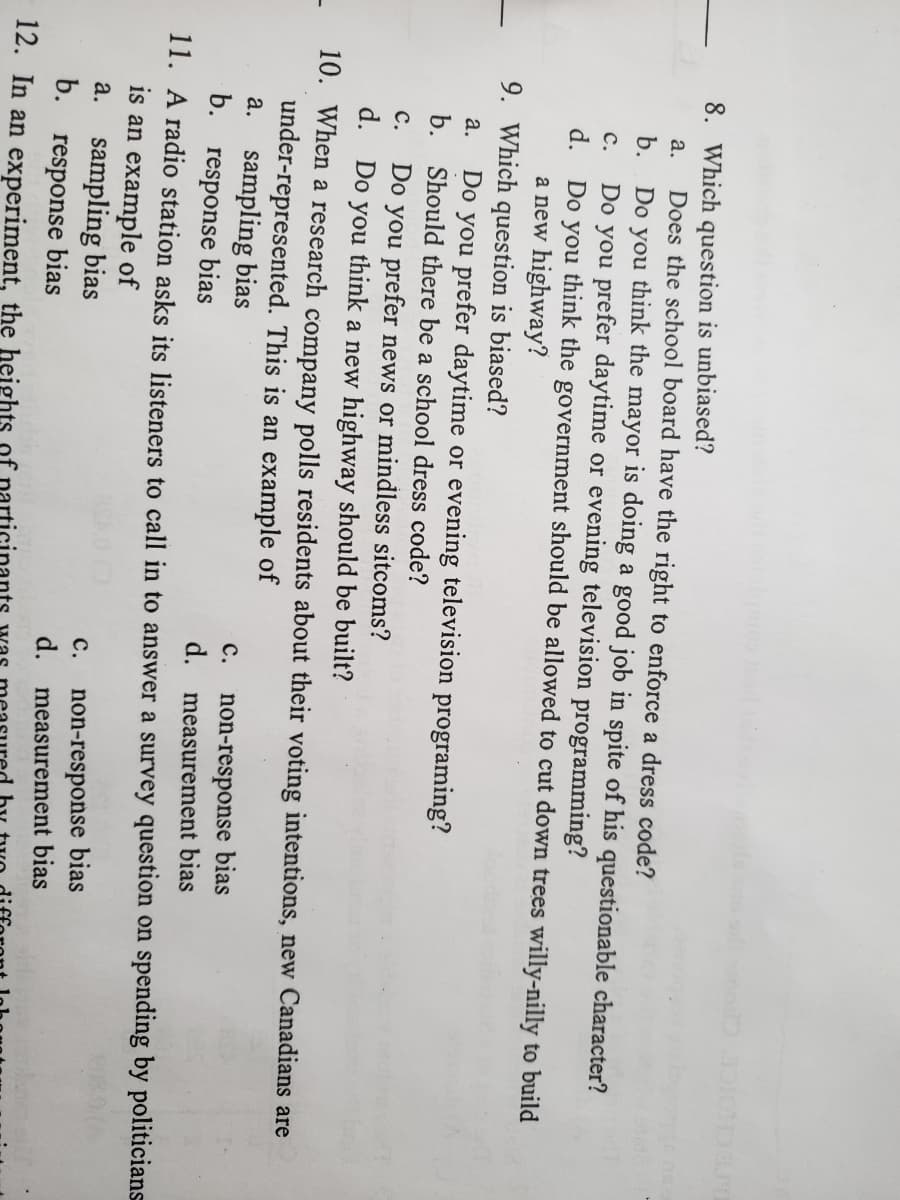 8. Which question is unbiased?
Does the school board have the right to enforce a dress code?
Do you think the mayor is doing a good job in spite of his questionable character?
Do you prefer daytime or evening television programming?
Do you think the government should be allowed to cut down trees willy-nilly to build
a new highway?
a.
b.
с.
d.
9. Which question is biased?
a.
Do you prefer daytime or evening television programing?
b.
Should there be a school dress code?
Do you prefer news or mindless sitcoms?
d. Do you think a new highway should be built?
10. When a research company polls residents about their voting intentions, new Canadians are
under-represented. This is an example of
a. sampling bias
b. response bias
с.
non-response bias
d. measurement bias
с.
11. A radio station asks its listeners to call in to answer a survey question on spending by politicians
is an example of
a. sampling bias
b. response bias
non-response bias
d. measurement bias
с.
12. In an experiment, the heights of
