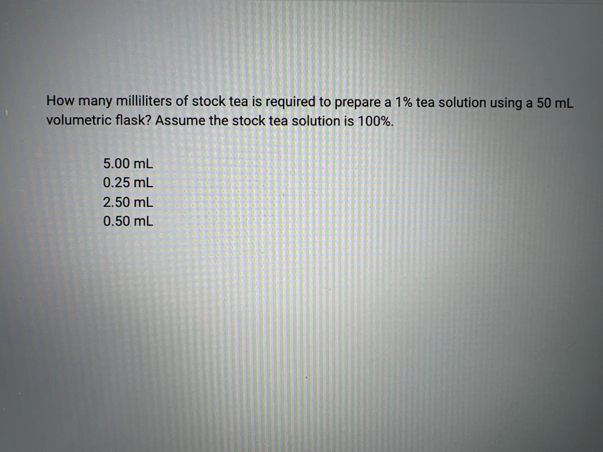 How many milliliters of stock tea is required to prepare a 1% tea solution using a 50 mL
volumetric flask? Assume the stock tea solution is 100%.
5.00 mL
0.25 mL
2.50 mL
0.50 mL
