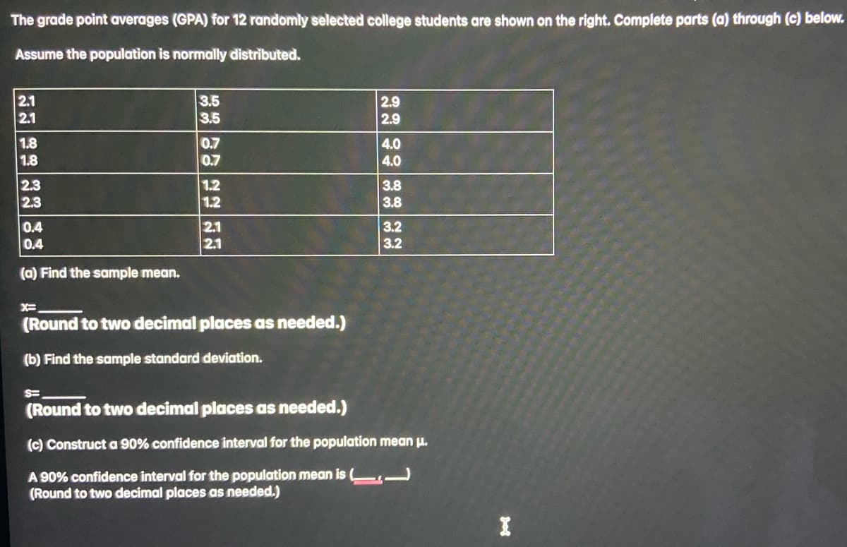 The grade point averages (GPA) for 12 randomly selected college students are shown on the right. Complete parts (a) through (c) below.
Assume the population is normally distributed.
2.1
2.1
1.8
1.8
2.3
2.3
0.4
0.4
(a) Find the sample mean.
3.5
3.5
0.7
0.7
1.2
1.2
2.1
2.1
X=
(Round to two decimal places as needed.)
(b) Find the sample standard deviation.
2.9
2.9
4.0
4.0
3.8
3.8
3.2
3.2
S=
(Round to two decimal places as needed.)
(c) Construct a 90% confidence interval for the population mean μ.
A 90% confidence interval for the population mean is (
(Round to two decimal places as needed.)