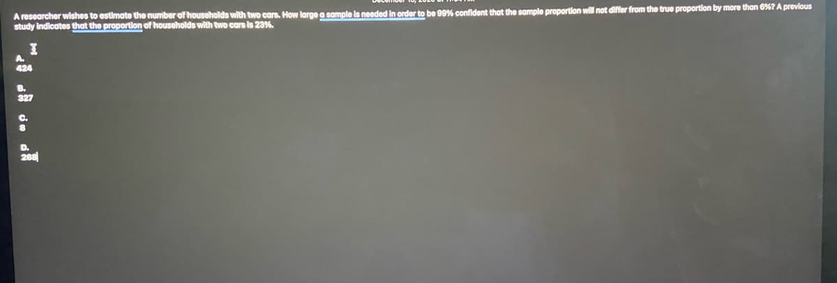 A researcher wishes to estimate the number of households with two cars. How large a sample is needed in order to be 99% confident that the sample proportion will not differ from the true proportion by more than 6%? A previous
study indicates that the proportion of households with two cars is 23%.
A.
424
B.
327
C.
D.
268