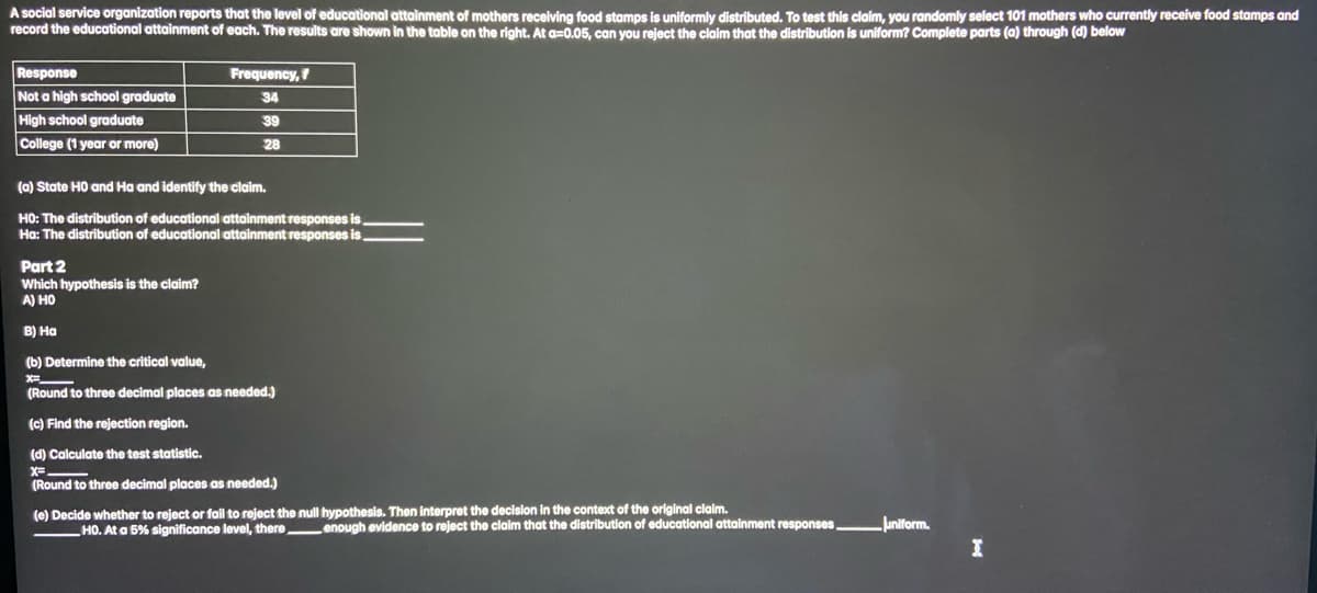 A social service organization reports that the level of educational attainment of mothers receiving food stamps is uniformly distributed. To test this claim, you randomly select 101 mothers who currently receive food stamps and
record the educational attainment of each. The results are shown in the table on the right. At a=0.05, can you reject the claim that the distribution is uniform? Complete parts (a) through (d) below
Response
Not a high school graduate
High school graduate
College (1 year or more)
Frequency,
34
39
28
(a) State H0 and Ha and identify the claim.
HO: The distribution of educational attainment responses is.
Ha: The distribution of educational attainment responses is
Part 2
Which hypothesis is the claim?
A) HO
B) Ha
(b) Determine the critical value,
*=_
(Round to three decimal places as needed.)
(c) Find the rejection region.
(d) Calculate the test statistic.
(Round to three decimal places as needed.)
(e) Decide whether to reject or fail to reject the null hypothesis. Then interpret the decision in the context of the original claim.
HO. At a 5% significance level, there
enough evidence to reject the claim that the distribution of educational attainment responses
Juniform.