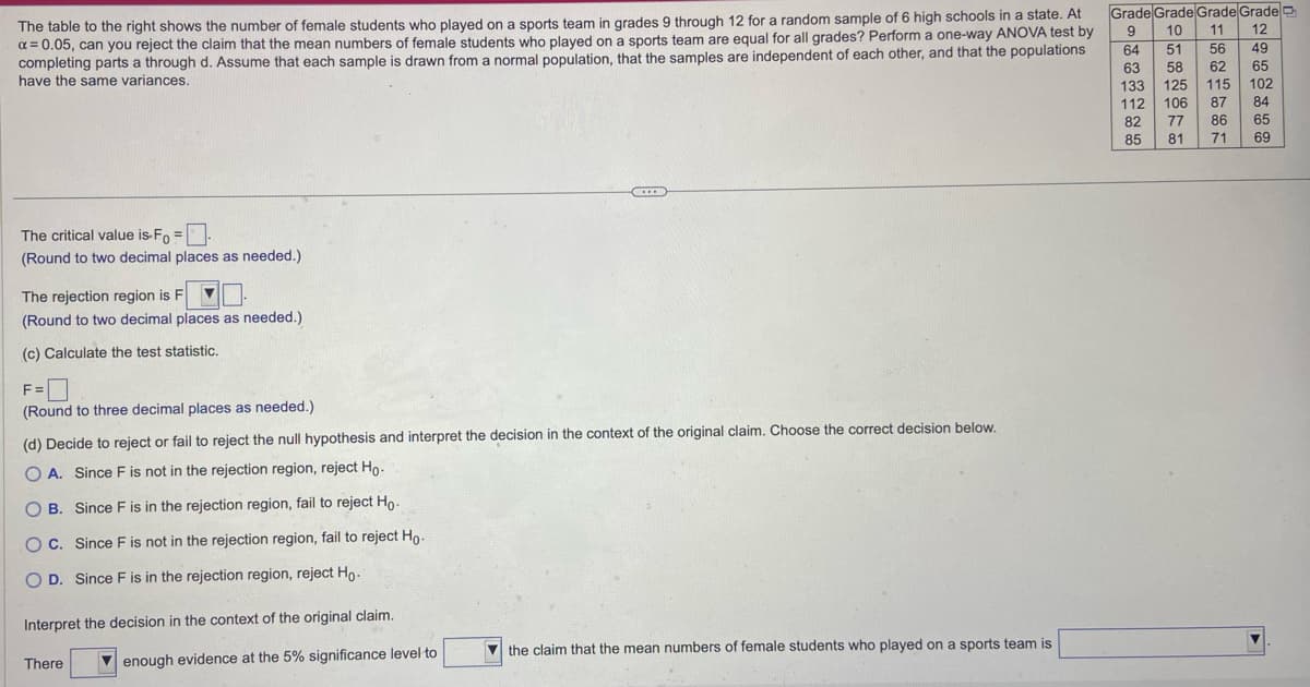 The table to the right shows the number of female students who played on a sports team in grades 9 through 12 for a random sample of 6 high schools in a state. At
x = 0.05, can you reject the claim that the mean numbers of female students who played on a sports team are equal for all grades? Perform a one-way ANOVA test by
completing parts a through d. Assume that each sample is drawn from a normal population, that the samples are independent of each other, and that the populations
have the same variances.
The critical value is-Fo=
(Round to two decimal places as needed.)
The rejection region is F ▼
(Round to two decimal places as needed.)
(c) Calculate the test statistic.
F=
(Round to three decimal places as needed.)
(d) Decide to reject or fail to reject the null hypothesis and interpret the decision in the context of the original claim. Choose the correct decision below.
OA. Since F is not in the rejection region, reject Ho-
OB. Since F is in the rejection region, fail to reject Ho-
OC. Since F is not in the rejection region, fail to reject Ho.
O D. Since F is in the rejection region, reject Ho-
Interpret the decision in the context of the original claim.
enough evidence at the 5% significance level to
There
the claim that the mean numbers of female students who played on a sports team is
Grade Grade Grade Grade
10 11
9
64
51 56
63
58 62
12
49
65
102
84
65
133
125 115
112 106 87
77
86
81 71 69
82
85