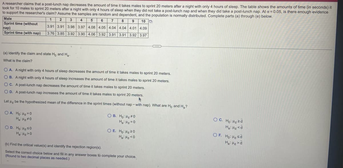 A researcher claims that a post-lunch nap decreases the amount of time it takes males to sprint 20 meters after a night with only 4 hours of sleep. The table shows the amounts of time (in seconds) it
took for 10 males to sprint 20 meters after a night with only 4 hours of sleep when they did not take a post-lunch nap and when they did take a post-lunch nap. At a = 0.05, is there enough evidence
to support the researcher's claim? Assume the samples are random and dependent, and the population is normally distributed. Complete parts (a) through (e) below.
1
2
3
4
5
6 7 8 9 10
3.91 3.91 3.98 3.97 4.08 4.05 4.04 4.04 4.01 4.09
3.76 3.85 3.92 3.90 4.06 3.92 3.91 3.91 3.92 3.97
Male
Sprint time (without
nap)
Sprint time (with nap)
(a) Identify the claim and state Ho and H₂-
What is the claim?
OA. A night with only 4 hours of sleep decreases the amount of time it takes males to sprint 20 meters.
OB. A night with only 4 hours of sleep increases the amount of time it takes males to sprint 20 meters.
OC. A post-lunch nap decreases the amount of time it takes males to sprint 20 meters.
OD. A post-lunch nap increases the amount of time it takes males to sprint 20 meters.
A
Let Hd be the hypothesized mean of the difference in the sprint times (without nap-with nap). What are Ho and H₂?
OA. Ho: Hd=0
H₂: Hd #0
OD. Ho: Hd 50
Ha: Hd >0
OB. Ho: Hd #0
Ha: Hd =0
OE. Ho: Hd 20
Ha: Hd <0
...
(b) Find the critical value(s) and identify the rejection region(s).
Select the correct choice below and fill in any answer boxes to complete your choice.
(Round to two decimal places as needed.)
OC. Ho: Hd zd
Ha: Hd <d
OF. Ho Hd Sd
Hai Hd >d