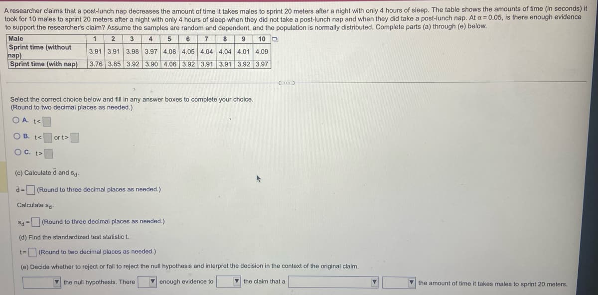 A researcher claims that a post-lunch nap decreases the amount of time it takes males to sprint 20 meters after a night with only 4 hours of sleep. The table shows the amounts of time (in seconds) it
took for 10 males to sprint 20 meters after a night with only 4 hours of sleep when they did not take a post-lunch nap and when they did take a post-lunch nap. At a = 0.05, is there enough evidence
to support the researcher's claim? Assume the samples are random and dependent, and the population is normally distributed. Complete parts (a) through (e) below.
1
2
3
4
5
6
7
8 9 10
3.91 3.91 3.98 3.97 4.08 4.05 4.04 4.04 4.01 4.09
3.76 3.85 3.92 3.90 4.06 3.92 3.91 3.91 3.92 3.97
Male
Sprint time (without
nap)
Sprint time (with nap)
Select the correct choice below and fill in any answer boxes to complete your choice.
(Round to two decimal places as needed.)
OA. t<
OB. t<
OC. t>
or t>
D
(c) Calculated and sd-
Sd-
d = (Round to three decimal places as needed.)
Calculate sd-
Sd (Round to three decimal places as needed.)
(d) Find the standardized test statistic t.
t= (Round to two decimal places as needed.)
(e) Decide whether to reject or fail to reject the null hypothesis and interpret the decision in the context of the original claim.
the null hypothesis. There
enough evidence to
the claim that a
▼
the amount of time it takes males to sprint 20 meters.