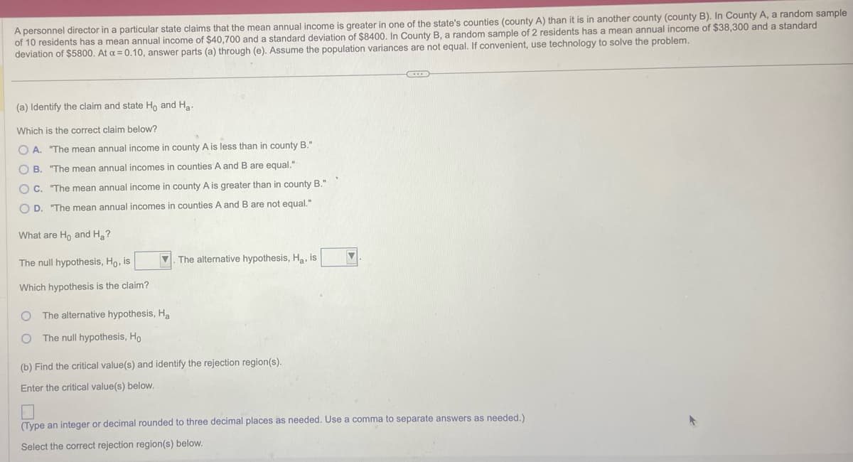 A personnel director in a particular state claims that the mean annual income is greater in one of the state's counties (county A) than it is in another county (county B). In County A, a random sample
of 10 residents has a mean annual income of $40,700 and a standard deviation of $8400. In County B, a random sample of 2 residents has a mean annual income of $38,300 and a standard
deviation of $5800. At a = 0.10, answer parts (a) through (e). Assume the population variances are not equal. If convenient, use technology to solve the problem.
(a) Identify the claim and state Ho and Ha
Which is the correct claim below?
O A. "The mean annual income in county A is less than in county B."
B.
"The mean annual incomes in counties A and B are equal."
OC. "The mean annual income in county A is greater than in county B."
OD. "The mean annual incomes in counties A and B are not equal."
What are Ho and Ha?
The null hypothesis, Ho, is
Which hypothesis is the claim?
O The alternative hypothesis, Ha
O The null hypothesis, Ho
The alternative hypothesis, H₂, is
(b) Find the critical value(s) and identify the rejection region(s).
Enter the critical value(s) below.
(Type an integer or decimal rounded to three decimal places as needed. Use a comma to separate answers as needed.)
Select the correct rejection region(s) below.