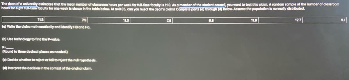 The dean of a university estimates that the mean number of classroom hours per week for full-time faculty is 11.0. As a member of the student council, you want to test this claim. A random sample of the number of classroom
hours for eight full-time faculty for one week is shown in the table below. At a=0.05, can you reject the dean's claim? Complete parts (a) through (d) below. Assume the population is normally distributed.
11.5
7.9
(a) Write the claim mathematically and identify HO and Ha.
(b) Use technology to find the P-value.
P=_
(Round to three decimal places as needed.)
(c) Decide whether to reject or fail to reject the null hypothesis.
(d) Interpret the decision in the context of the original claim.
11.3
7.8
6.8
11.9
12.7
9.1