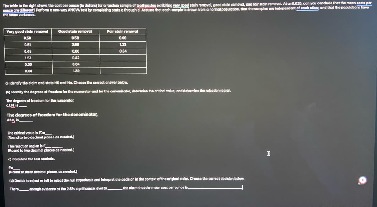 The table to the right shows the cost per ounce (in dollars) for a random sample of toothpastes exhibiting very good stain removal, good stain removal, and fair stain removal. At a=0.025, can you conclude that the mean costs per
ounce are different? Perform a one-way ANOVA test by completing parts a through d. Assume that each sample is drawn from a normal population, that the samples are independent of each other, and that the populations have
the same variances.
Very good stain removal
0.50
0.51
0.48
1.57
0.36
0.64
Good stain removal
0.58
2.68
0.60
0.42
0.64
1.39
a) Identify the claim and state H0 and Ha. Choose the correct answer below.
(b) Identify the degrees of freedom for the numerator and for the denominator, determine the critical value, and determine the rejection region.
The degrees of freedom for the numerator,
d.f.N, is
The degrees of freedom for the denominator,
d.f.D, is
Fair stain removal
0.60
1.23
0.34
The critical value is FO=______
(Round to two decimal places as needed.)
The rejection region is F______
(Round to two decimal places as needed.)
c) Calculate the test statistic.
F=_
(Round to three decimal places as needed.)
(d) Decide to reject or fail to reject the null hypothesis and interpret the decision in the context of the original claim. Choose the correct decision below.
There enough evidence at the 2.5% significance level to,
the claim that the mean cost per ounce is.
I
