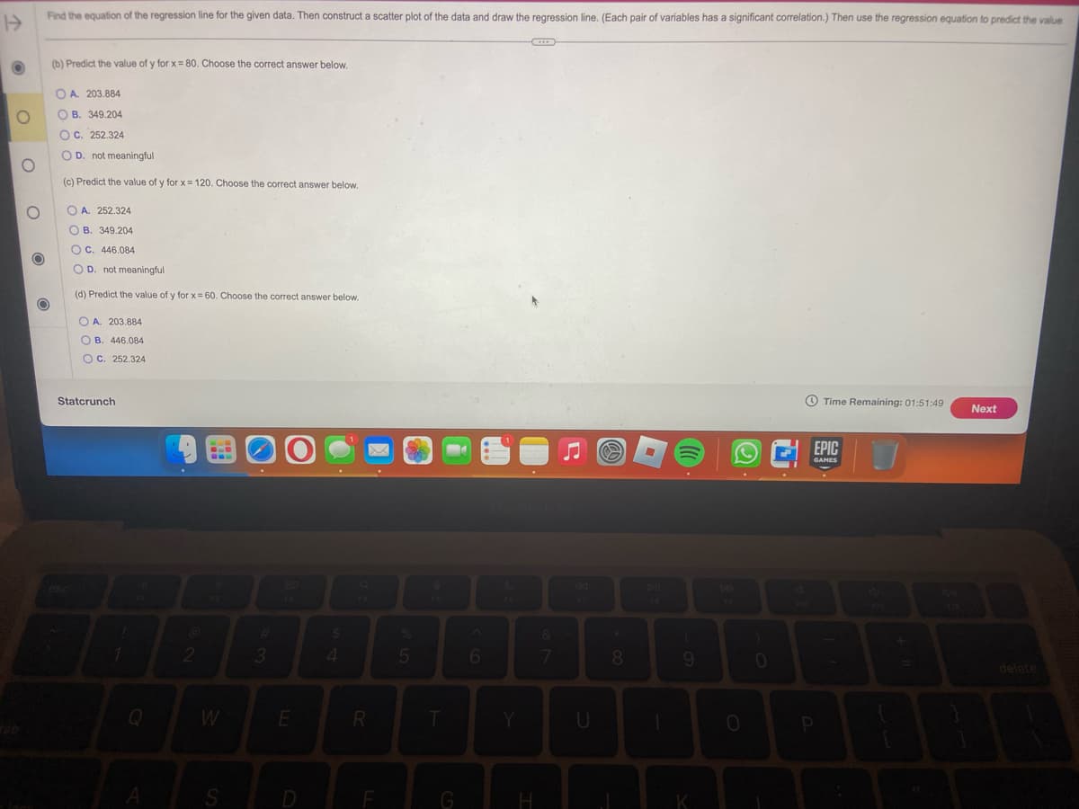 H
O
O
О
O
Find the equation of the regression line for the given data. Then construct a scatter plot of the data and draw the regression line. (Each pair of variables has a significant correlation.) Then use the regression equation to predict the value
O
(b) Predict the value of y for x = 80. Choose the correct answer below.
OA. 203.884
OB. 349.204
OC. 252.324
OD. not meaningful
(c) Predict the value of y for x = 120. Choose the correct answer below.
OA. 252.324
OB. 349.204
OC. 446.084
OD. not meaningful
(d) Predict the value of y for x = 60. Choose the correct answer below.
OA. 203.884
OB. 446.084
OC. 252.324
Statcrunch
esc
1
Q
A
@
2
F
W
S
00
#
3
E
D
$
4
R
LL
F
5
T
G
6
Y
H
&
7
U
@
*
8
9
K
0
0
Time Remaining: 01:51:49 Next
EPIC
GAMES
B
P
+
S
W
F12
delete