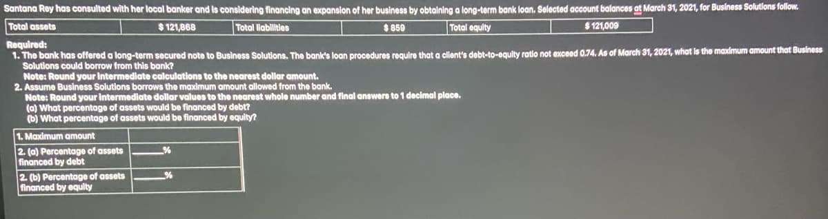 Santana Rey has consulted with her local banker and is considering financing an expansion of her business by obtaining a long-term bank loan. Selected account balances at March 31, 2021, for Business Solutions follow.
$121,868
Total liabilities
$859
Total equity
$121,009
Total assets
Required:
1. The bank has offered a long-term secured note to Business Solutions. The bank's loan procedures require that a client's debt-to-equity ratio not exceed 0.74. As of March 31, 2021, what is the maximum amount that Business
Solutions could borrow from this bank?
Note: Round your intermediate calculations to the nearest dollar amount.
2. Assume Business Solutions borrows the maximum amount allowed from the bank.
Note: Round your intermediate dollar values to the nearest whole number and final answers to 1 decimal place.
(a) What percentage of assets would be financed by debt?
(b) What percentage of assets would be financed by equity?
1. Maximum amount
2. (a) Percentage of assets
financed by debt
2. (b) Percentage of assets
financed by equity
-%
%